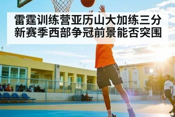 雷霆训练营亚历山大加练三分 新赛季西部争冠前景能否突围