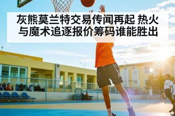灰熊莫兰特交易传闻再起 热火与魔术追逐报价筹码谁能胜出