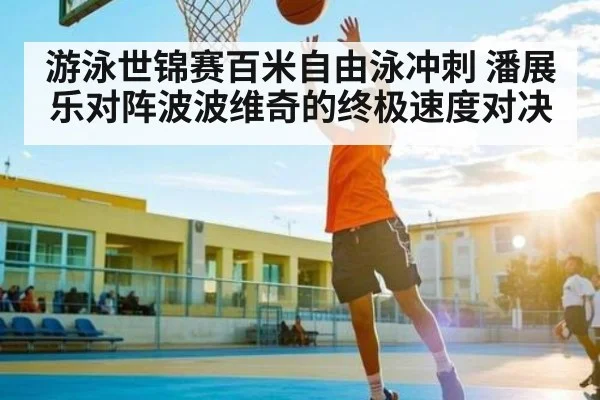 游泳世锦赛百米自由泳冲刺 潘展乐对阵波波维奇的终极速度对决